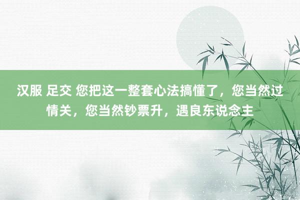 汉服 足交 您把这一整套心法搞懂了，您当然过情关，您当然钞票升，遇良东说念主