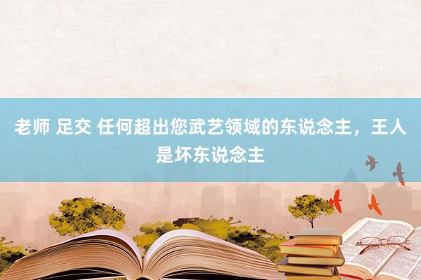 老师 足交 任何超出您武艺领域的东说念主，王人是坏东说念主