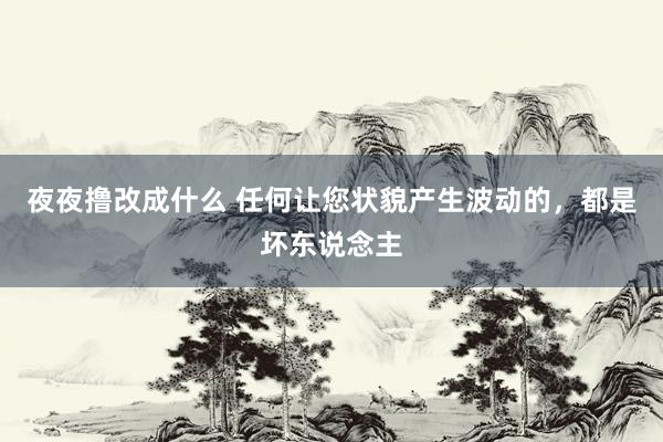 夜夜撸改成什么 任何让您状貌产生波动的，都是坏东说念主