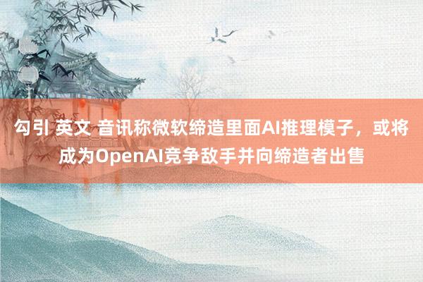 勾引 英文 音讯称微软缔造里面AI推理模子，或将成为OpenAI竞争敌手并向缔造者出售