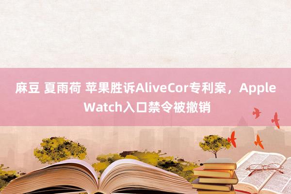 麻豆 夏雨荷 苹果胜诉AliveCor专利案，Apple Watch入口禁令被撤销