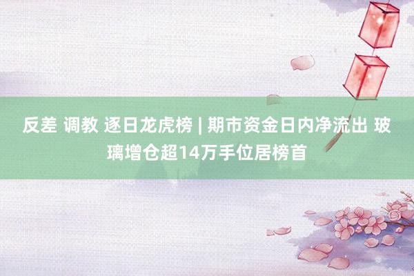 反差 调教 逐日龙虎榜 | 期市资金日内净流出 玻璃增仓超14万手位居榜首