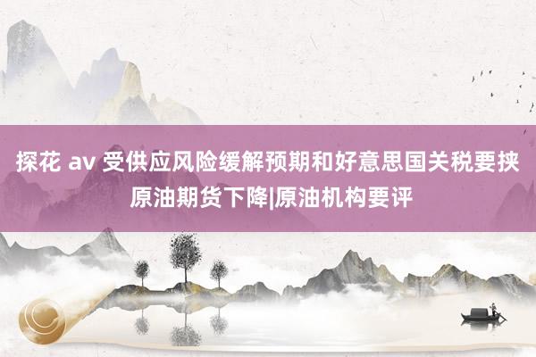探花 av 受供应风险缓解预期和好意思国关税要挟 原油期货下降|原油机构要评