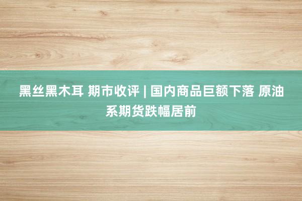 黑丝黑木耳 期市收评 | 国内商品巨额下落 原油系期货跌幅居前