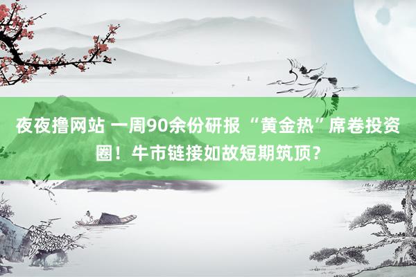 夜夜撸网站 一周90余份研报 “黄金热”席卷投资圈！牛市链接如故短期筑顶？