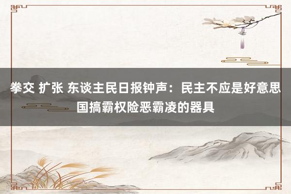 拳交 扩张 东谈主民日报钟声：民主不应是好意思国搞霸权险恶霸凌的器具
