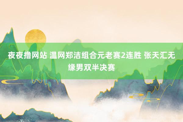 夜夜撸网站 温网郑洁组合元老赛2连胜 张天汇无缘男双半决赛