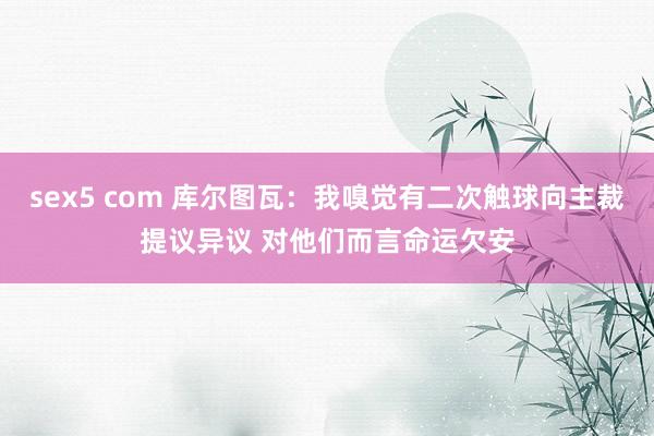 sex5 com 库尔图瓦：我嗅觉有二次触球向主裁提议异议 对他们而言命运欠安
