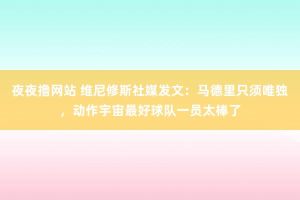 夜夜撸网站 维尼修斯社媒发文：马德里只须唯独，动作宇宙最好球队一员太棒了