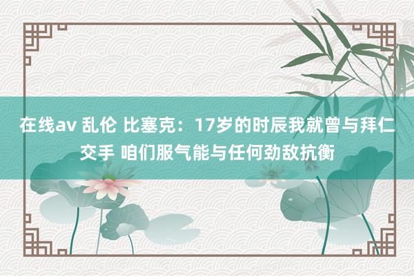 在线av 乱伦 比塞克：17岁的时辰我就曾与拜仁交手 咱们服气能与任何劲敌抗衡