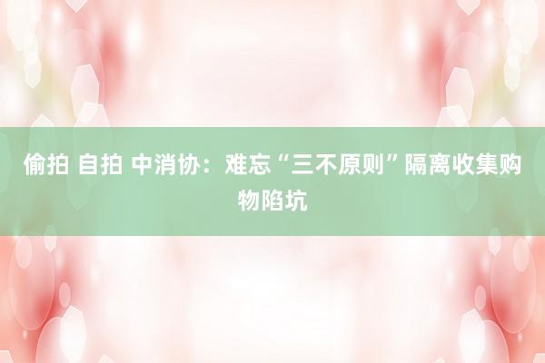 偷拍 自拍 中消协：难忘“三不原则”隔离收集购物陷坑