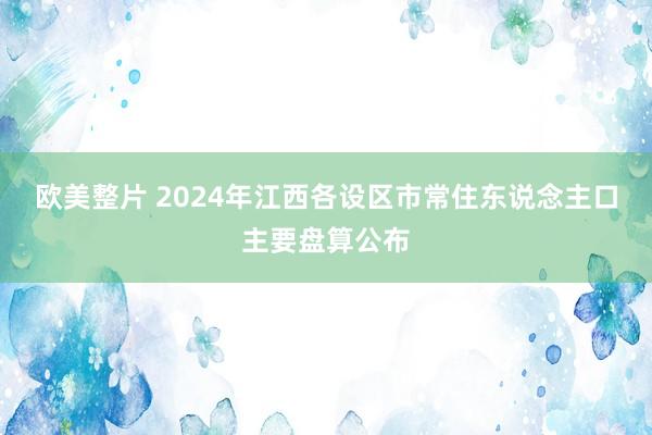欧美整片 2024年江西各设区市常住东说念主口主要盘算公布