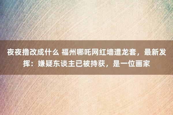 夜夜撸改成什么 福州哪吒网红墙遭龙套，最新发挥：嫌疑东谈主已被持获，是一位画家