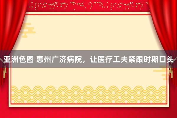 亚洲色图 惠州广济病院，让医疗工夫紧跟时期口头