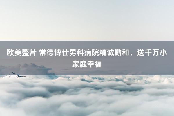 欧美整片 常德博仕男科病院精诚勤和，送千万小家庭幸福