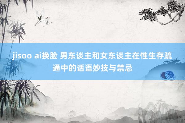jisoo ai换脸 男东谈主和女东谈主在性生存疏通中的话语妙技与禁忌