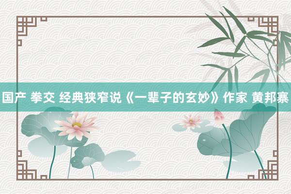 国产 拳交 经典狭窄说《一辈子的玄妙》作家 黄邦寨