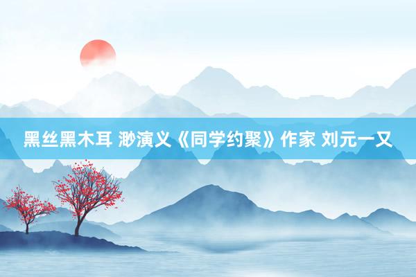 黑丝黑木耳 渺演义《同学约聚》作家 刘元一又