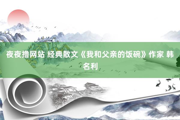 夜夜撸网站 经典散文《我和父亲的饭碗》作家 韩名利