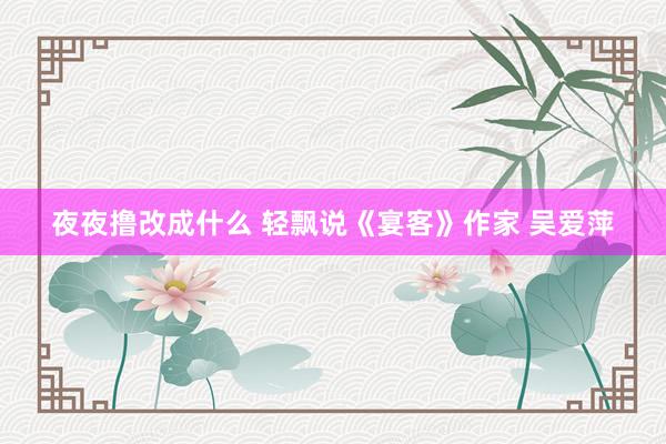 夜夜撸改成什么 轻飘说《宴客》作家 吴爱萍