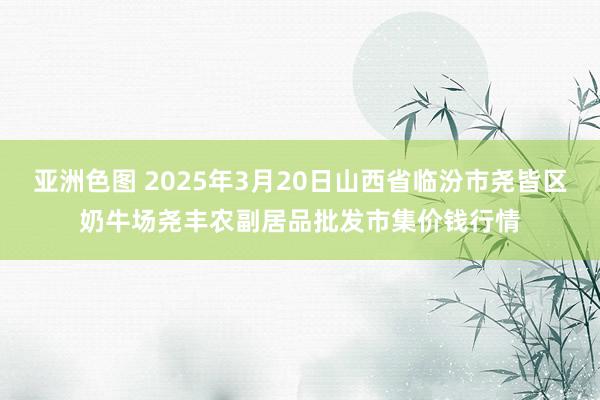 亚洲色图 2025年3月20日山西省临汾市尧皆区奶牛场尧丰农副居品批发市集价钱行情
