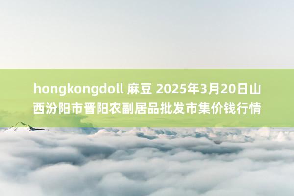 hongkongdoll 麻豆 2025年3月20日山西汾阳市晋阳农副居品批发市集价钱行情