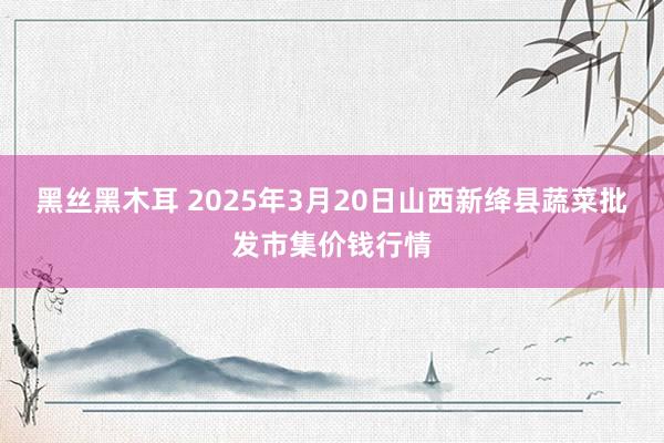 黑丝黑木耳 2025年3月20日山西新绛县蔬菜批发市集价钱行情
