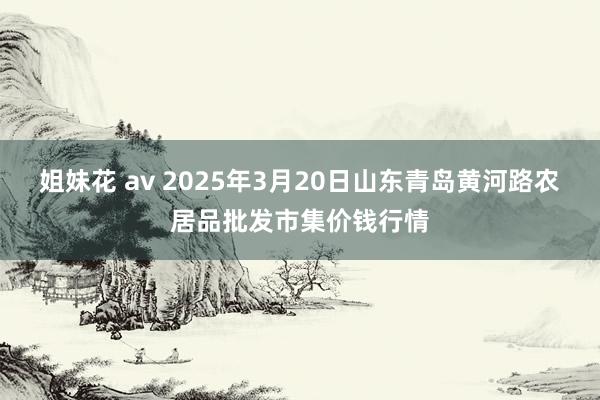 姐妹花 av 2025年3月20日山东青岛黄河路农居品批发市集价钱行情