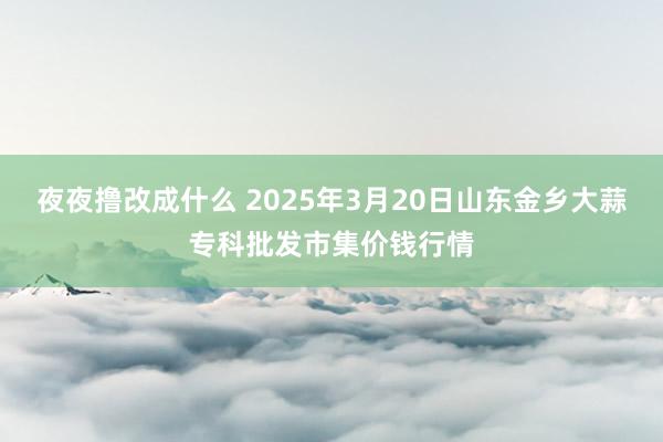 夜夜撸改成什么 2025年3月20日山东金乡大蒜专科批发市集价钱行情