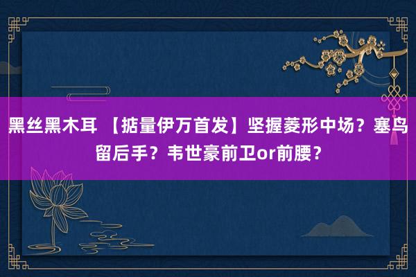 黑丝黑木耳 【掂量伊万首发】坚握菱形中场？塞鸟留后手？韦世豪前卫or前腰？