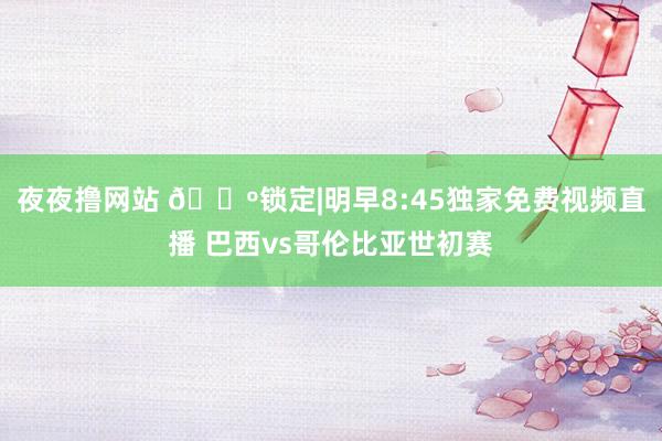 夜夜撸网站 📺锁定|明早8:45独家免费视频直播 巴西vs哥伦比亚世初赛