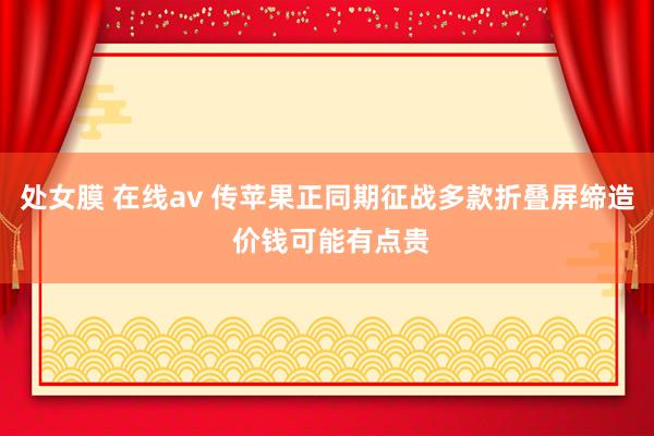 处女膜 在线av 传苹果正同期征战多款折叠屏缔造 价钱可能有点贵