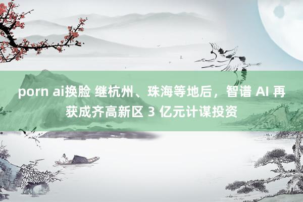 porn ai换脸 继杭州、珠海等地后，智谱 AI 再获成齐高新区 3 亿元计谋投资