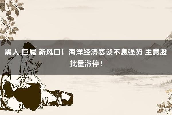 黑人 巨屌 新风口！海洋经济赛谈不息强势 主意股批量涨停！