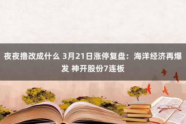 夜夜撸改成什么 3月21日涨停复盘:海洋经济再爆发 神开股份7连板