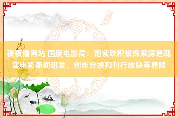 夜夜撸网站 国度电影局：饱读吹积极探索臆造现实电影期间研发、创作分娩和刊行放映等界限