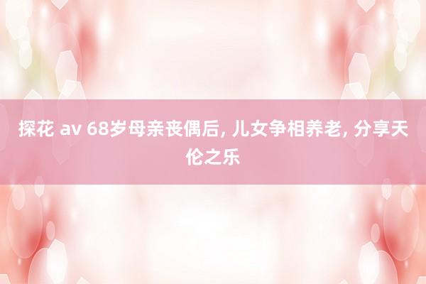 探花 av 68岁母亲丧偶后， 儿女争相养老， 分享天伦之乐