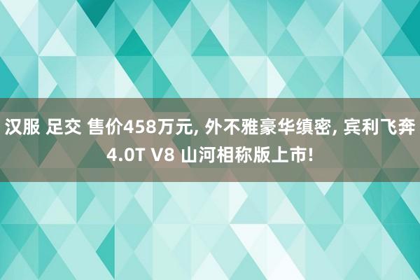 汉服 足交 售价458万元， 外不雅豪华缜密， 宾利飞奔4.0T V8 山河相称版上市!