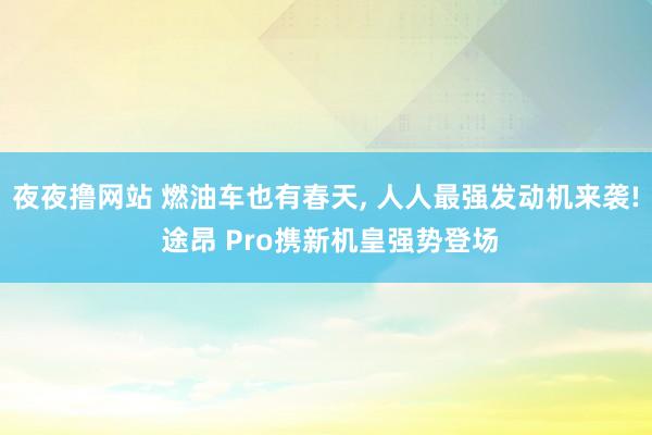 夜夜撸网站 燃油车也有春天， 人人最强发动机来袭! 途昂 Pro携新机皇强势登场