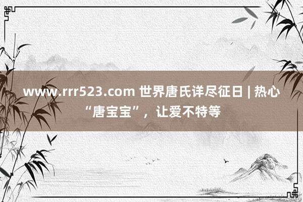 www.rrr523.com 世界唐氏详尽征日 | 热心“唐宝宝”，让爱不特等