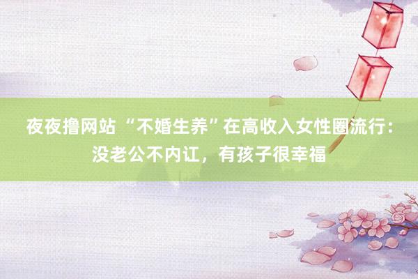 夜夜撸网站 “不婚生养”在高收入女性圈流行：没老公不内讧，有孩子很幸福