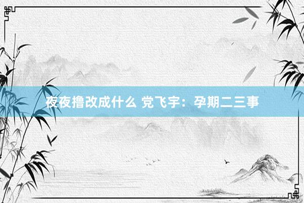 夜夜撸改成什么 党飞宇：孕期二三事