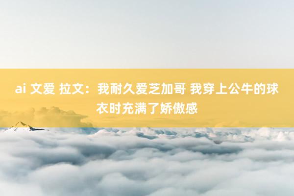 ai 文爱 拉文：我耐久爱芝加哥 我穿上公牛的球衣时充满了娇傲感