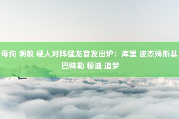 母狗 调教 硬人对阵猛龙首发出炉：库里 波杰姆斯基 巴特勒 穆迪 追梦