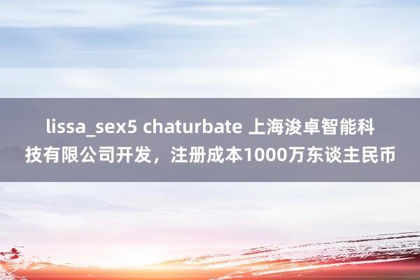 lissa_sex5 chaturbate 上海浚卓智能科技有限公司开发，注册成本1000万东谈主民币
