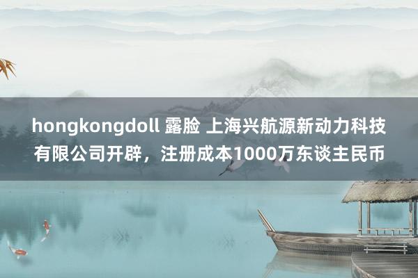 hongkongdoll 露脸 上海兴航源新动力科技有限公司开辟，注册成本1000万东谈主民币