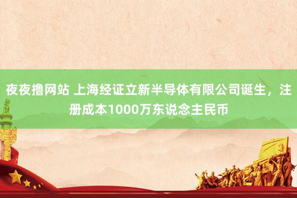 夜夜撸网站 上海经证立新半导体有限公司诞生，注册成本1000万东说念主民币