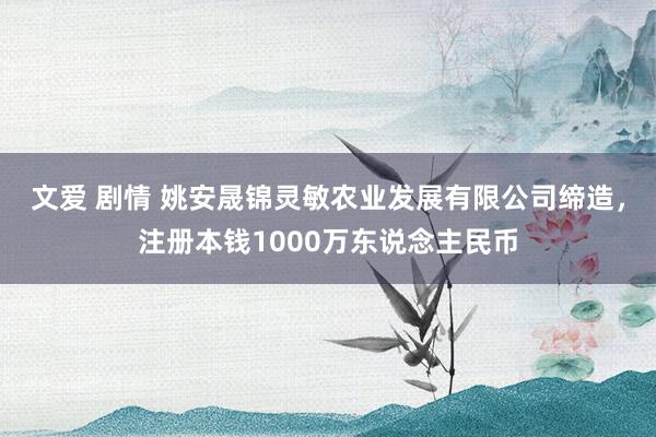 文爱 剧情 姚安晟锦灵敏农业发展有限公司缔造，注册本钱1000万东说念主民币