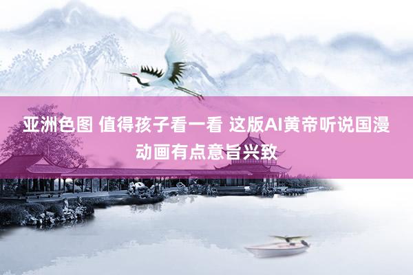 亚洲色图 值得孩子看一看 这版AI黄帝听说国漫动画有点意旨兴致
