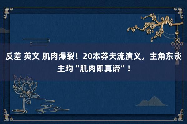 反差 英文 肌肉爆裂！20本莽夫流演义，主角东谈主均“肌肉即真谛”！